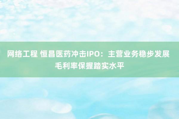 网络工程 恒昌医药冲击IPO：主营业务稳步发展 毛利率保握踏实水平